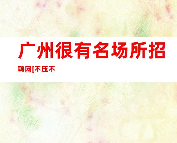 广州很有名场所招聘网[不压不扣待遇好素质高]急招