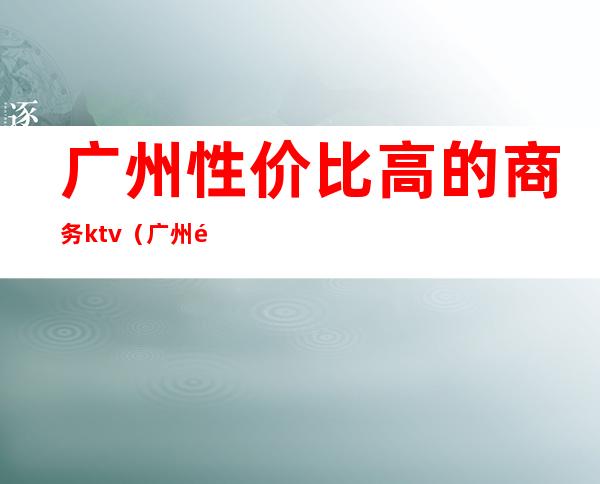 广州性价比高的商务ktv(广州高端商务场)