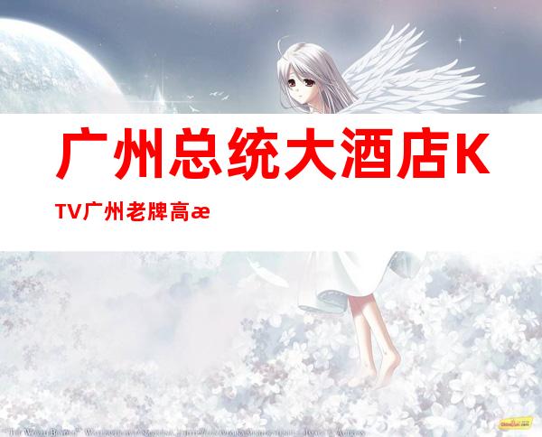 广州总统大酒店KTV广州老牌高档商务KTV夜总会! – 广州天河商务KTV