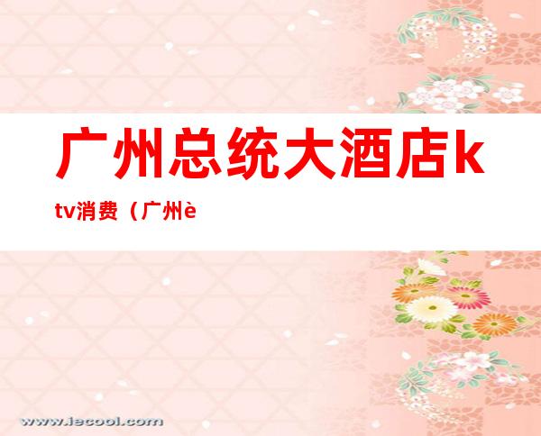 广州总统大酒店ktv消费(广州豪华ktv)