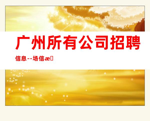 广州所有公司招聘信息--场信息确实可靠