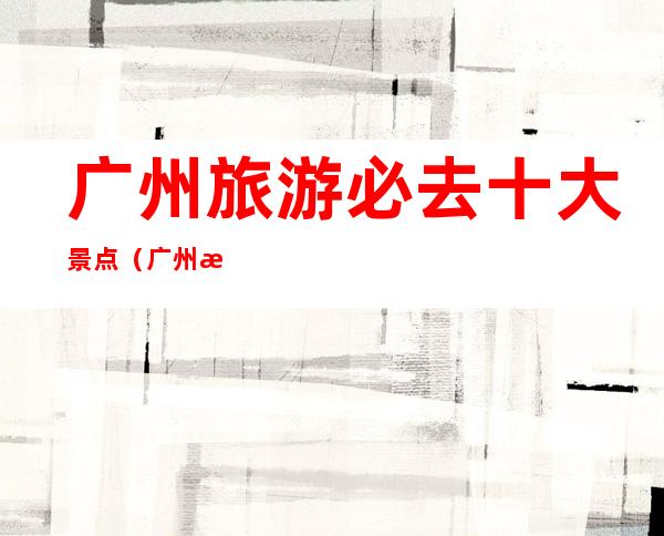 广州旅游必去十大景点（广州旅游必去十大景点多少钱）
