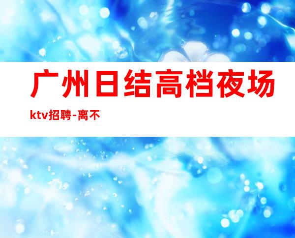 广州日结高档夜场ktv招聘-离不开努力