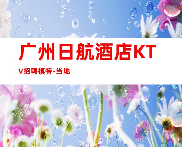 广州日航酒店KTV招聘模特-当地生意好纯高端场1500起步