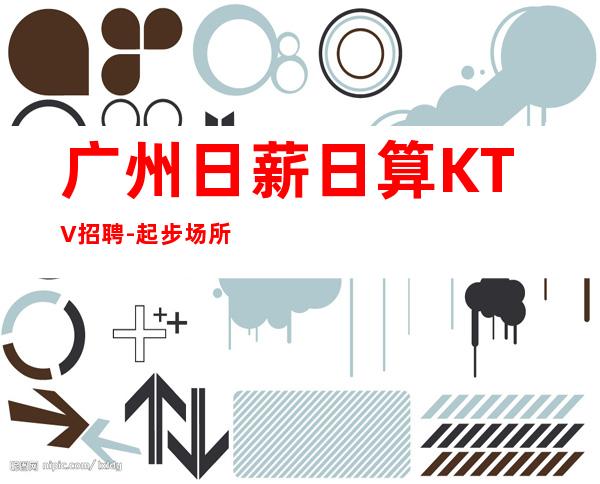 广州日薪日算KTV招聘-起步场所等到后一个孩下班