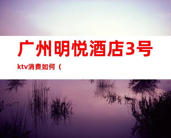 广州明悦酒店3号ktv消费如何（明悦大酒店ktv夜总会怎么样）