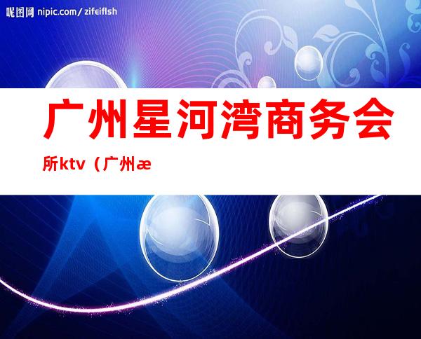广州星河湾商务会所ktv(广州星河湾会所电话)