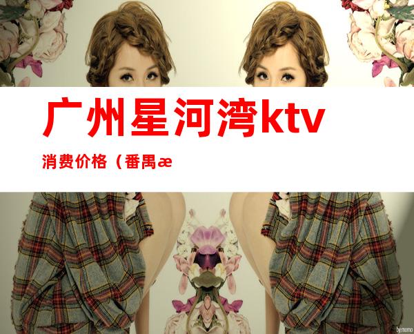 广州星河湾ktv消费价格(番禺星河湾ktv消费)