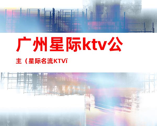 广州星际ktv公主(星际名流KTV)