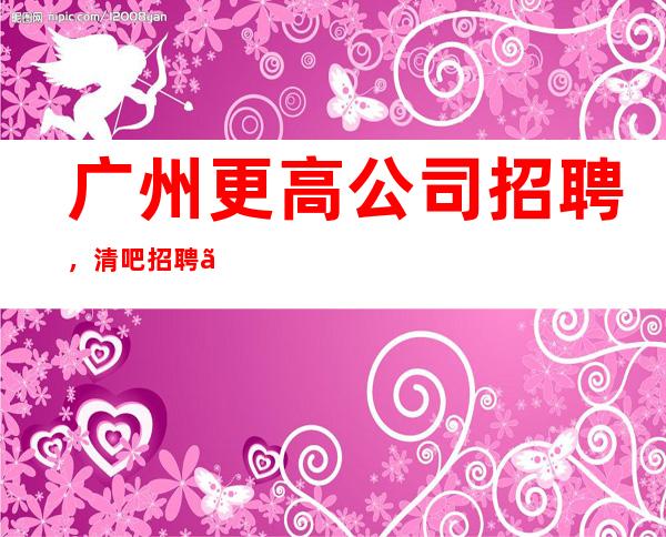 广州更高公司招聘,清吧招聘【10起】无任务/包住宿