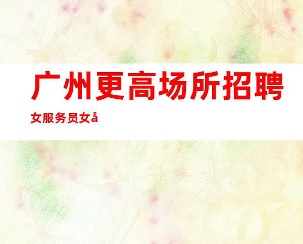 广州更高场所招聘女服务员女员工特等你加入