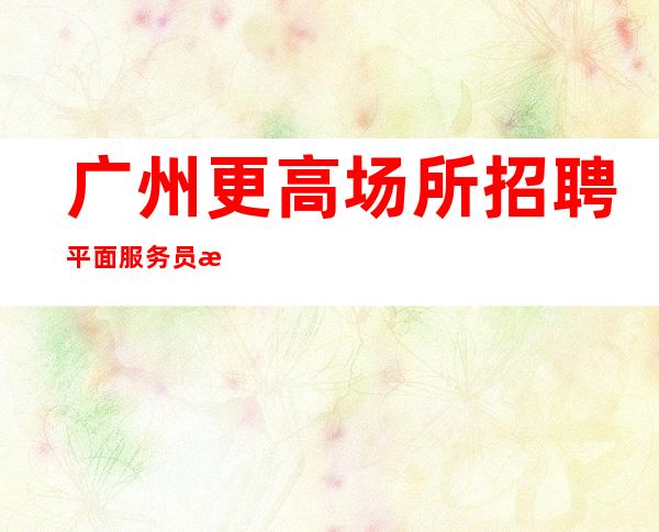 广州更高场所招聘平面服务员服务员起-免食宿无押金无IC卡