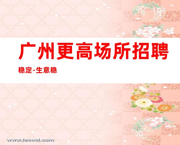 广州更高场所招聘稳定-生意稳定靠谱-清吧爆满生意好能获得成功