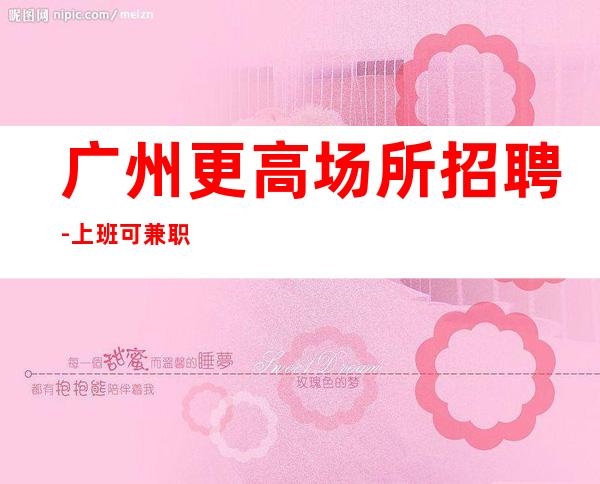 广州更高场所招聘-上班可兼职包吃住报销车费