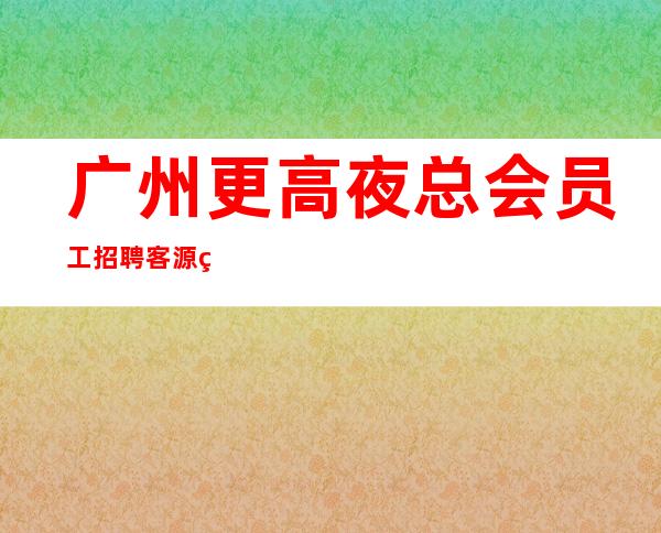 广州更高夜总会员工招聘客源稳定,生意好