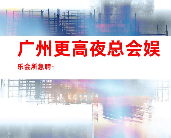 广州更高夜总会娱乐会所急聘-招聘有梦想的女孩我们提供
