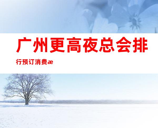 广州更高夜总会排行预订消费推荐-消费多少-广州KTV订房流程
