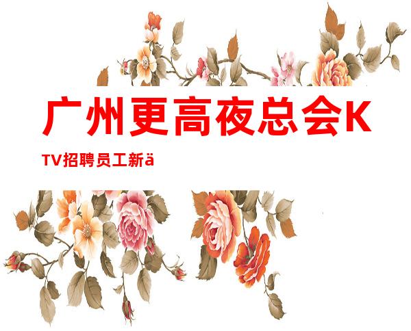 广州更高夜总会KTV招聘员工新人老人一样对待包上