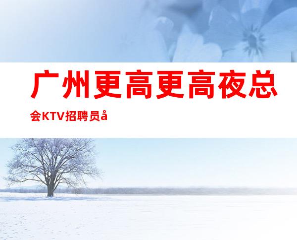 广州更高更高夜总会KTV招聘员工很有内容的场子