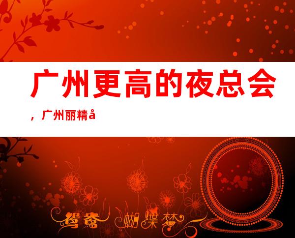 广州更高的夜总会,广州丽精国际KTV怎么样?