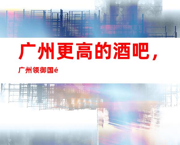 广州更高的酒吧，广州领御国际酒吧怎么样？