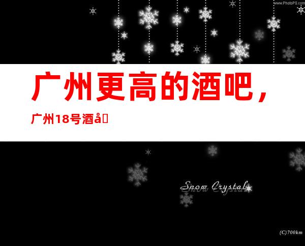 广州更高的酒吧，广州18号 酒吧怎么样？