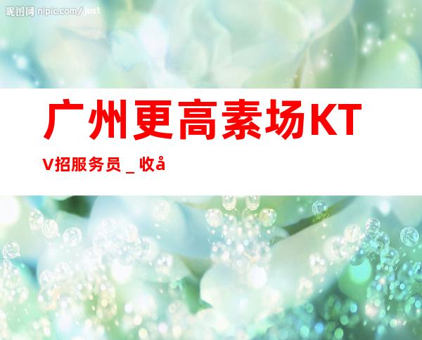 广州更高素场KTV招服务员_收入稳定15起