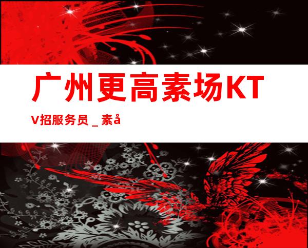 广州更高素场KTV招服务员_素场上班轻松