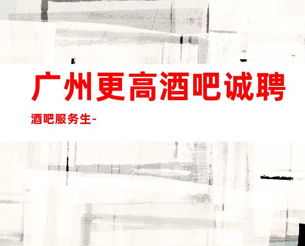 广州更高酒吧诚聘酒吧服务生-生意静吧招聘信息-本地起步
