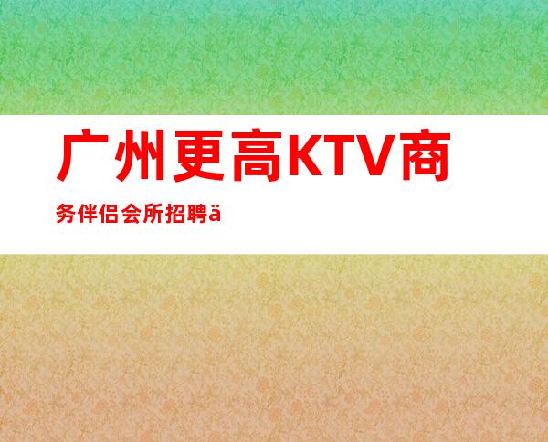 广州更高KTV商务伴侣会所招聘佳美跟对人赚好米