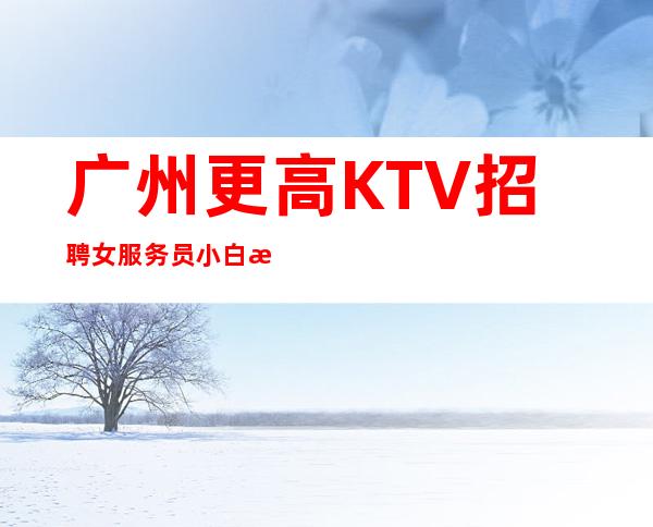 广州更高KTV招聘女服务员小白新人好上班