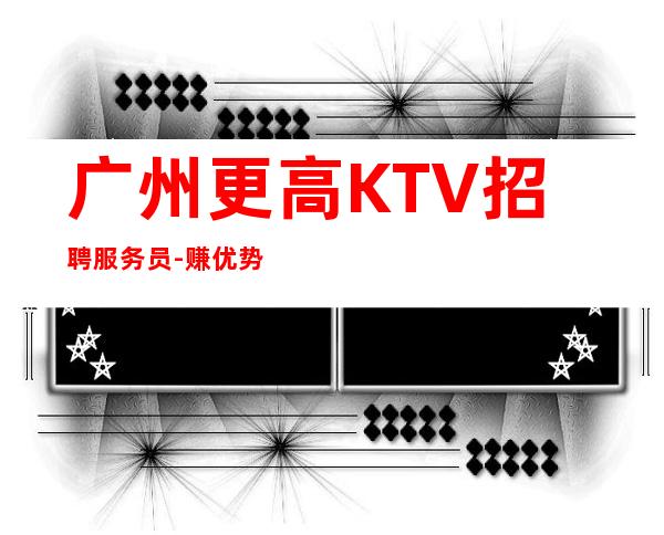 广州更高KTV招聘服务员-赚优势大ktv有客人多