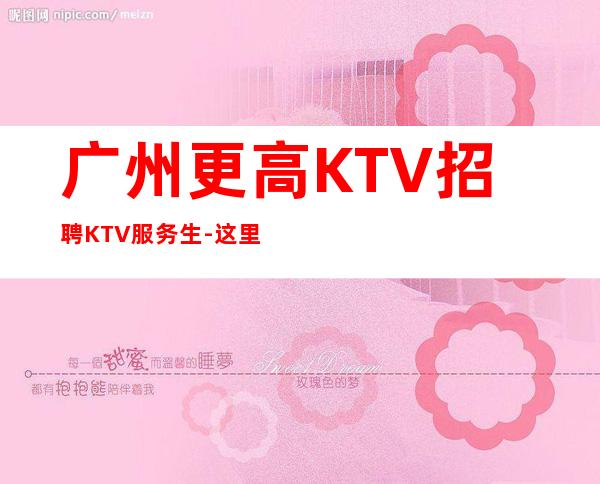 广州更高KTV招聘KTV服务生-这里赚有保障