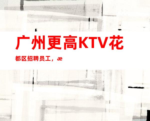 广州更高KTV花都区招聘员工,招聘有梦想的女孩包吃住