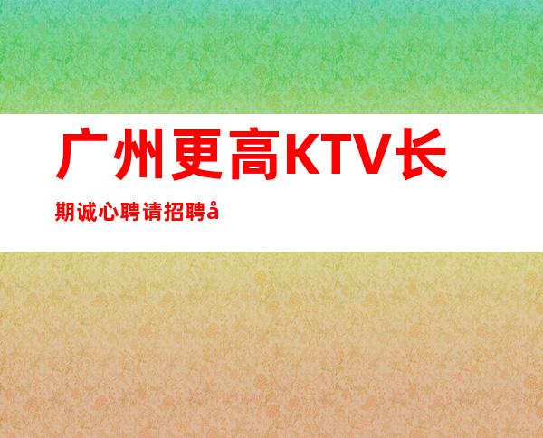 广州更高KTV长期诚心聘请招聘员工梦想实现地