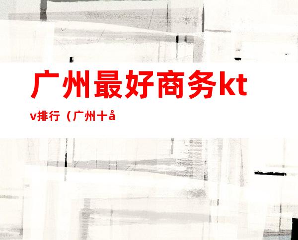 广州最好商务ktv排行(广州十大商务KTV)