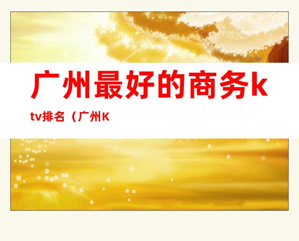 广州最好的商务ktv排名(广州KTV排名)