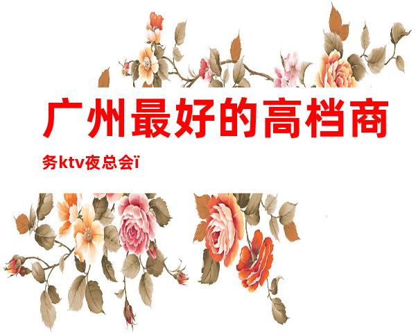 广州最好的高档商务ktv夜总会(广州最高端ktv)