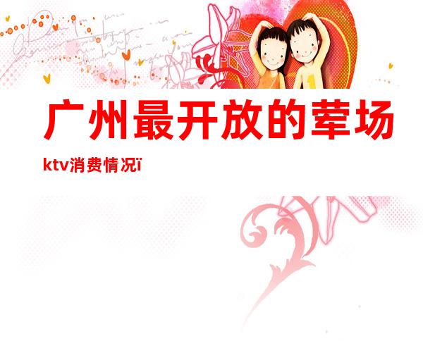 广州最开放的荤场ktv消费情况（广州大型ktv）