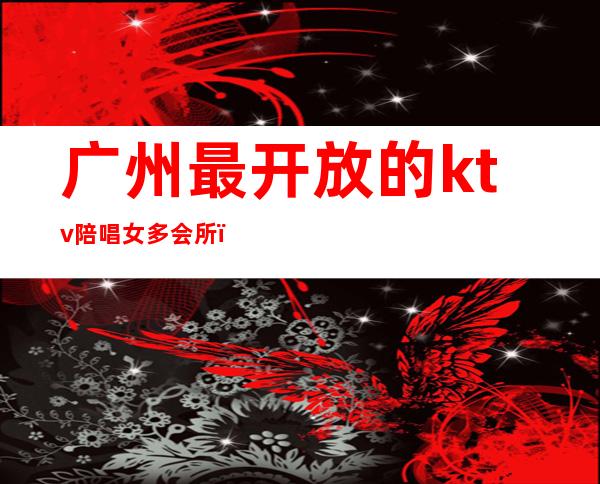 广州最开放的ktv陪唱女多会所(广州有陪酒的KTV)