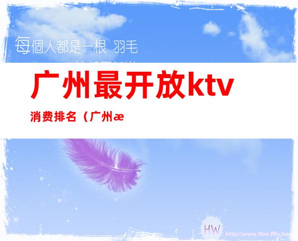 广州最开放ktv消费排名(广州消费最高的ktv)