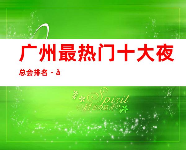广州最热门十大夜总会排名－广州夜总会预定－价格便宜