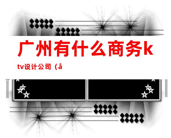广州有什么商务ktv设计公司(广州的商务ktv)