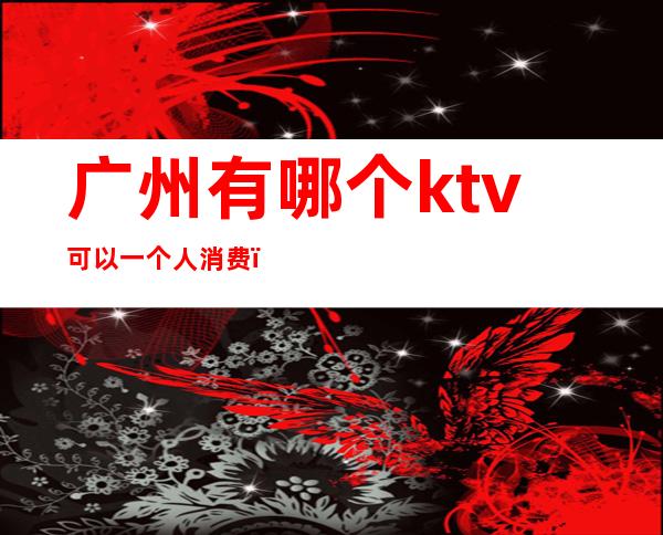 广州有哪个ktv可以一个人消费(广州ktv消费多少钱一个包间)