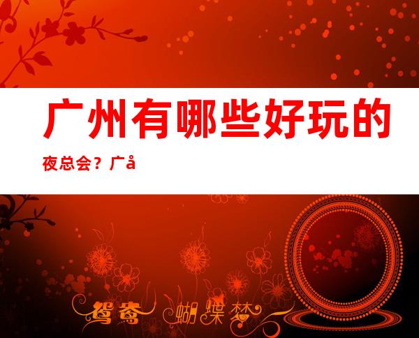 广州有哪些好玩的夜总会？广州十大豪华夜总会排名！