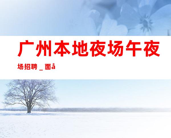 广州本地夜场午夜场招聘_面向全国长期招聘员工