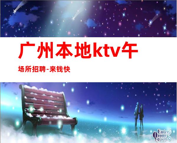 广州本地ktv午场所招聘-来钱快提成高