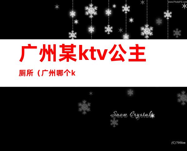 广州某ktv公主厕所(广州哪个ktv招公主)