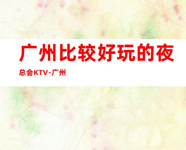 广州比较好玩的夜总会KTV-广州KTV环境高档-值得一去