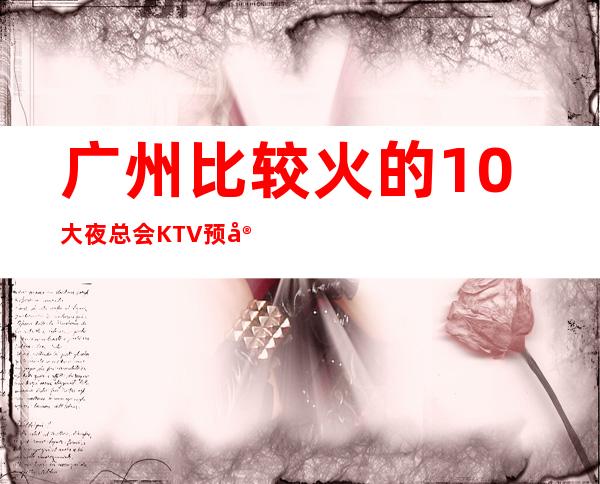 广州比较火的10大夜总会KTV预定?好玩的-预订优惠多多